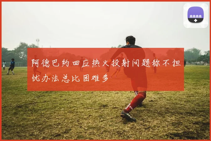 阿德巴约回应热火投射问题称不担忧办法总比困难多