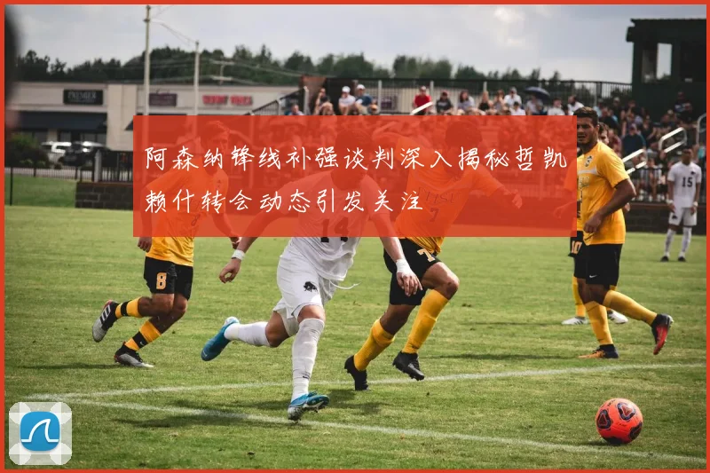 阿森纳锋线补强谈判深入揭秘哲凯赖什转会动态引发关注