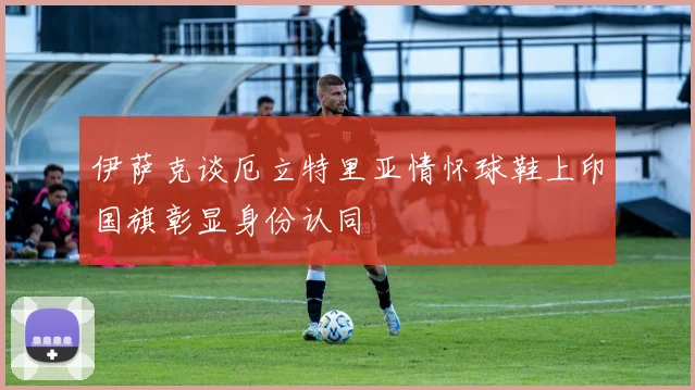 伊萨克谈厄立特里亚情怀球鞋上印国旗彰显身份认同