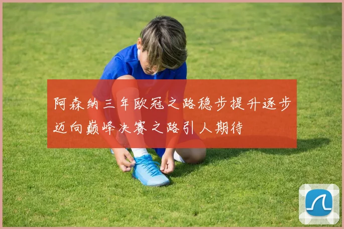 阿森纳三年欧冠之路稳步提升逐步迈向巅峰决赛之路引人期待